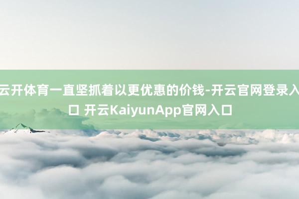 云开体育一直坚抓着以更优惠的价钱-开云官网登录入口 开云KaiyunApp官网入口