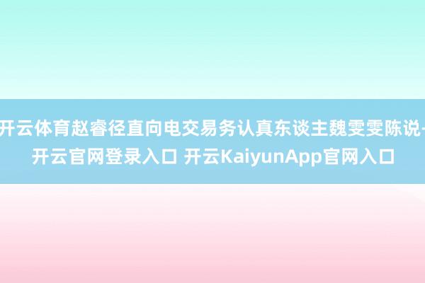开云体育赵睿径直向电交易务认真东谈主魏雯雯陈说-开云官网登录入口 开云KaiyunApp官网入口