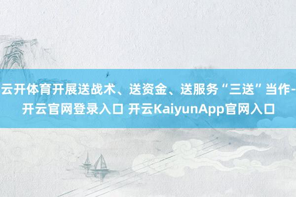 云开体育开展送战术、送资金、送服务“三送”当作-开云官网登录入口 开云KaiyunApp官网入口