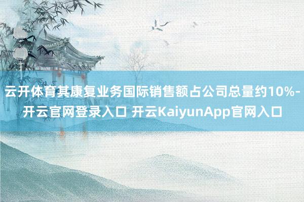 云开体育其康复业务国际销售额占公司总量约10%-开云官网登录入口 开云KaiyunApp官网入口